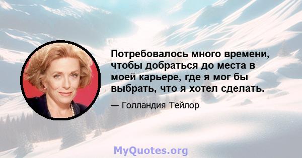 Потребовалось много времени, чтобы добраться до места в моей карьере, где я мог бы выбрать, что я хотел сделать.