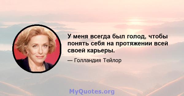 У меня всегда был голод, чтобы понять себя на протяжении всей своей карьеры.