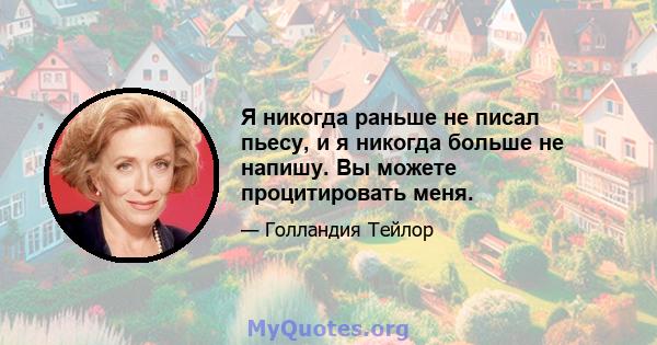 Я никогда раньше не писал пьесу, и я никогда больше не напишу. Вы можете процитировать меня.