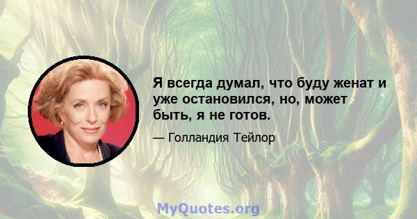 Я всегда думал, что буду женат и уже остановился, но, может быть, я не готов.