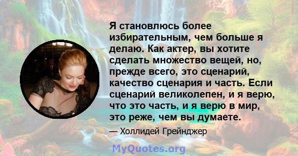 Я становлюсь более избирательным, чем больше я делаю. Как актер, вы хотите сделать множество вещей, но, прежде всего, это сценарий, качество сценария и часть. Если сценарий великолепен, и я верю, что это часть, и я верю 