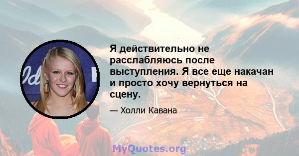 Я действительно не расслабляюсь после выступления. Я все еще накачан и просто хочу вернуться на сцену.