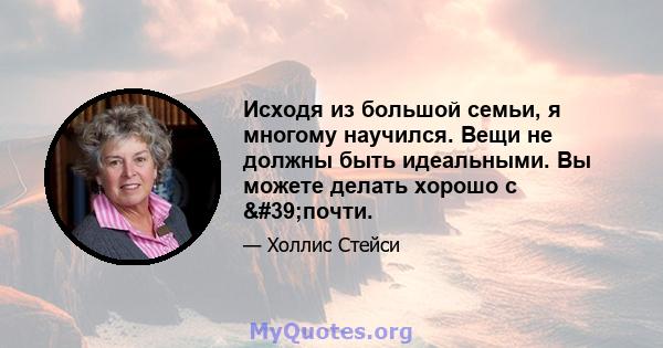 Исходя из большой семьи, я многому научился. Вещи не должны быть идеальными. Вы можете делать хорошо с 'почти.