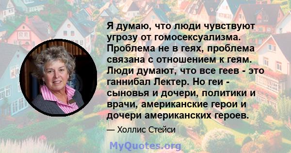 Я думаю, что люди чувствуют угрозу от гомосексуализма. Проблема не в геях, проблема связана с отношением к геям. Люди думают, что все геев - это ганнибал Лектер. Но геи - сыновья и дочери, политики и врачи, американские 