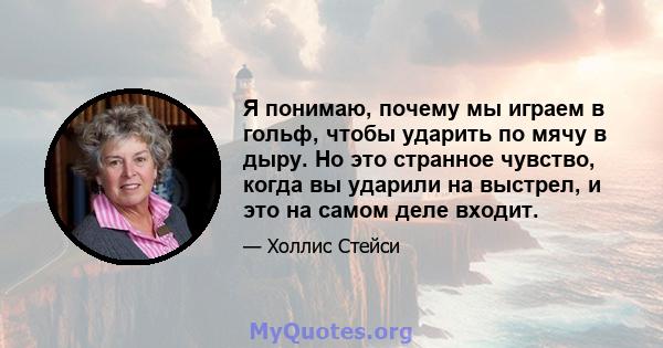 Я понимаю, почему мы играем в гольф, чтобы ударить по мячу в дыру. Но это странное чувство, когда вы ударили на выстрел, и это на самом деле входит.