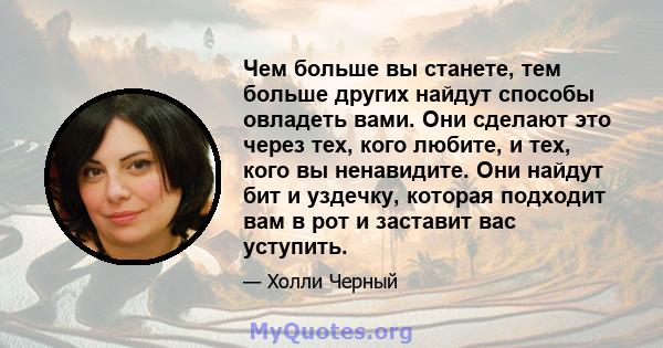 Чем больше вы станете, тем больше других найдут способы овладеть вами. Они сделают это через тех, кого любите, и тех, кого вы ненавидите. Они найдут бит и уздечку, которая подходит вам в рот и заставит вас уступить.