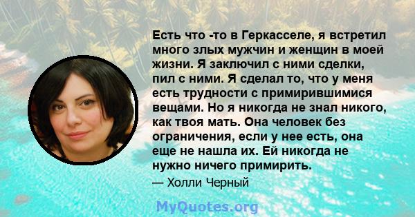 Есть что -то в Геркасселе, я встретил много злых мужчин и женщин в моей жизни. Я заключил с ними сделки, пил с ними. Я сделал то, что у меня есть трудности с примирившимися вещами. Но я никогда не знал никого, как твоя