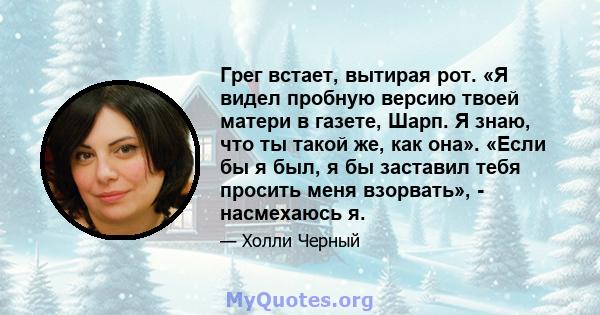 Грег встает, вытирая рот. «Я видел пробную версию твоей матери в газете, Шарп. Я знаю, что ты такой же, как она». «Если бы я был, я бы заставил тебя просить меня взорвать», - насмехаюсь я.