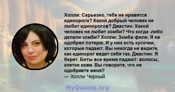 Холли: Серьезно, тебе не нравятся единороги? Какой добрый человек не любит единорогов? Джастин: Какой человек не любит зомби? Что когда -либо делали зомби? Холли: Зомби фили. Я не одобрял потерю. И у них есть кусочки,