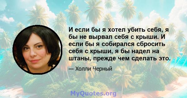 И если бы я хотел убить себя, я бы не вырвал себя с крыши. И если бы я собирался сбросить себя с крыши, я бы надел на штаны, прежде чем сделать это.