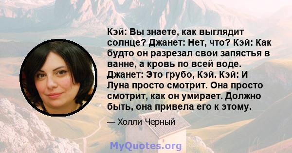 Кэй: Вы знаете, как выглядит солнце? Джанет: Нет, что? Кэй: Как будто он разрезал свои запястья в ванне, а кровь по всей воде. Джанет: Это грубо, Кэй. Кэй: И Луна просто смотрит. Она просто смотрит, как он умирает.