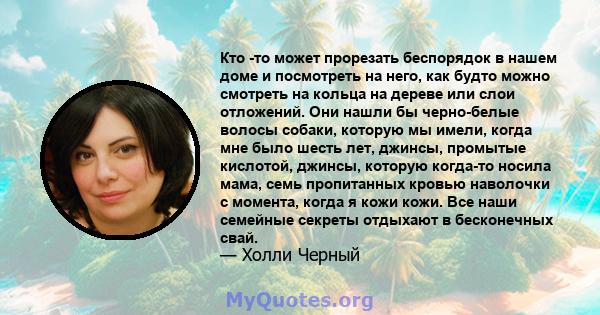 Кто -то может прорезать беспорядок в нашем доме и посмотреть на него, как будто можно смотреть на кольца на дереве или слои отложений. Они нашли бы черно-белые волосы собаки, которую мы имели, когда мне было шесть лет,