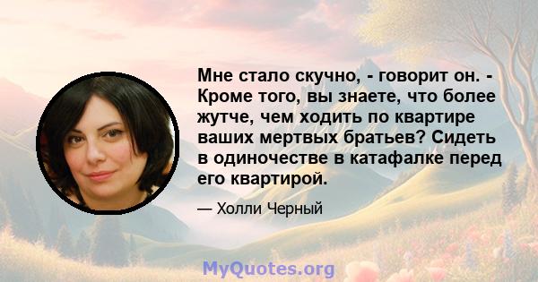 Мне стало скучно, - говорит он. - Кроме того, вы знаете, что более жутче, чем ходить по квартире ваших мертвых братьев? Сидеть в одиночестве в катафалке перед его квартирой.