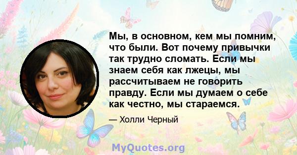 Мы, в основном, кем мы помним, что были. Вот почему привычки так трудно сломать. Если мы знаем себя как лжецы, мы рассчитываем не говорить правду. Если мы думаем о себе как честно, мы стараемся.