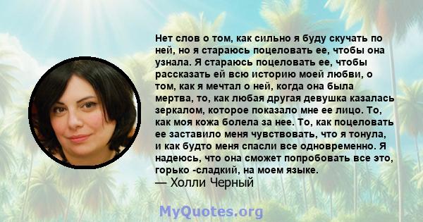 Нет слов о том, как сильно я буду скучать по ней, но я стараюсь поцеловать ее, чтобы она узнала. Я стараюсь поцеловать ее, чтобы рассказать ей всю историю моей любви, о том, как я мечтал о ней, когда она была мертва,