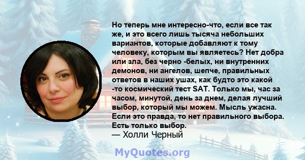 Но теперь мне интересно-что, если все так же, и это всего лишь тысяча небольших вариантов, которые добавляют к тому человеку, которым вы являетесь? Нет добра или зла, без черно -белых, ни внутренних демонов, ни ангелов, 