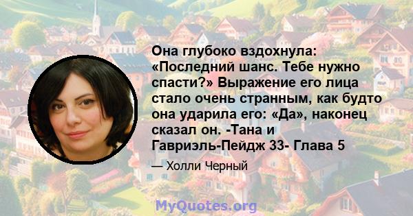 Она глубоко вздохнула: «Последний шанс. Тебе нужно спасти?» Выражение его лица стало очень странным, как будто она ударила его: «Да», наконец сказал он. -Тана и Гавриэль-Пейдж 33- Глава 5