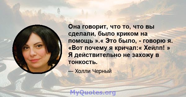 Она говорит, что то, что вы сделали, было криком на помощь ».« Это было, - говорю я. «Вот почему я кричал:« Хейлп! » Я действительно не захожу в тонкость.