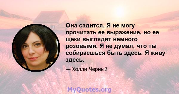 Она садится. Я не могу прочитать ее выражение, но ее щеки выглядят немного розовыми. Я не думал, что ты собираешься быть здесь. Я живу здесь.