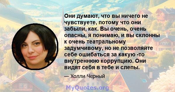 Они думают, что вы ничего не чувствуете, потому что они забыли, как. Вы очень, очень опасны, я понимаю, и вы склонны к очень театральному задумчивому, но не позволяйте себе ошибаться за какую -то внутреннюю коррупцию.