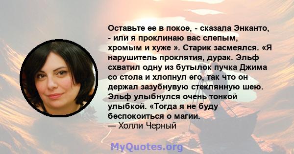 Оставьте ее в покое, - сказала Энканто, - или я проклинаю вас слепым, хромым и хуже ». Старик засмеялся. «Я нарушитель проклятия, дурак. Эльф схватил одну из бутылок пучка Джима со стола и хлопнул его, так что он держал 