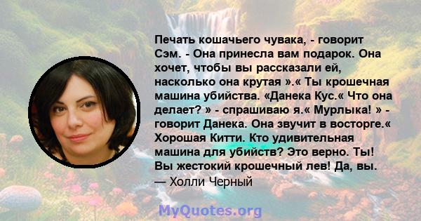 Печать кошачьего чувака, - говорит Сэм. - Она принесла вам подарок. Она хочет, чтобы вы рассказали ей, насколько она крутая ».« Ты крошечная машина убийства. «Данека Кус.« Что она делает? » - спрашиваю я.« Мурлыка! » -