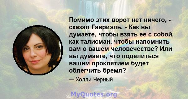 Помимо этих ворот нет ничего, - сказал Гавриэль. - Как вы думаете, чтобы взять ее с собой, как талисман, чтобы напомнить вам о вашем человечестве? Или вы думаете, что поделиться вашим проклятием будет облегчить бремя?