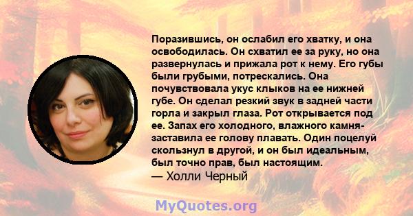 Поразившись, он ослабил его хватку, и она освободилась. Он схватил ее за руку, но она развернулась и прижала рот к нему. Его губы были грубыми, потрескались. Она почувствовала укус клыков на ее нижней губе. Он сделал