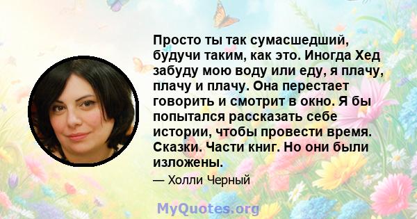 Просто ты так сумасшедший, будучи таким, как это. Иногда Хед забуду мою воду или еду, я плачу, плачу и плачу. Она перестает говорить и смотрит в окно. Я бы попытался рассказать себе истории, чтобы провести время.