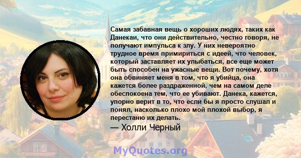 Самая забавная вещь о хороших людях, таких как Данекаи, что они действительно, честно говоря, не получают импульса к злу. У них невероятно трудное время примириться с идеей, что человек, который заставляет их улыбаться, 