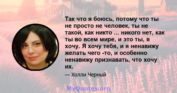 Так что я боюсь, потому что ты не просто не человек, ты не такой, как никто ... никого нет, как ты во всем мире, и это ты, я хочу. Я хочу тебя, и я ненавижу желать чего -то, и особенно ненавижу признавать, что хочу их.