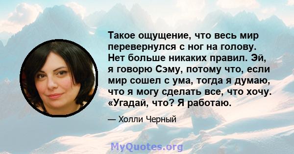 Такое ощущение, что весь мир перевернулся с ног на голову. Нет больше никаких правил. Эй, я говорю Сэму, потому что, если мир сошел с ума, тогда я думаю, что я могу сделать все, что хочу. «Угадай, что? Я работаю.