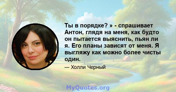 Ты в порядке? » - спрашивает Антон, глядя на меня, как будто он пытается выяснить, пьян ли я. Его планы зависят от меня. Я выгляжу как можно более чисты один.