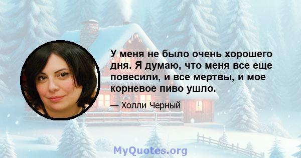 У меня не было очень хорошего дня. Я думаю, что меня все еще повесили, и все мертвы, и мое корневое пиво ушло.