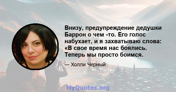 Внизу, предупреждение дедушки Баррон о чем -то. Его голос набухает, и я захватываю слова: «В свое время нас боялись. Теперь мы просто боимся.