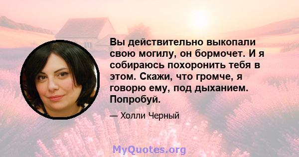 Вы действительно выкопали свою могилу, он бормочет. И я собираюсь похоронить тебя в этом. Скажи, что громче, я говорю ему, под дыханием. Попробуй.