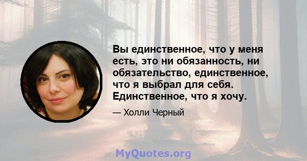 Вы единственное, что у меня есть, это ни обязанность, ни обязательство, единственное, что я выбрал для себя. Единственное, что я хочу.