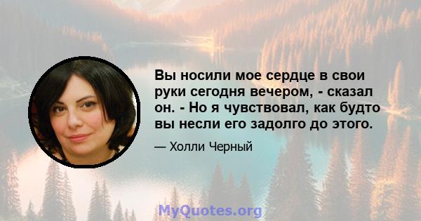 Вы носили мое сердце в свои руки сегодня вечером, - сказал он. - Но я чувствовал, как будто вы несли его задолго до этого.