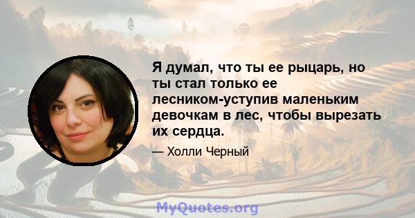 Я думал, что ты ее рыцарь, но ты стал только ее лесником-уступив маленьким девочкам в лес, чтобы вырезать их сердца.