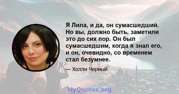 Я Лила, и да, он сумасшедший. Но вы, должно быть, заметили это до сих пор. Он был сумасшедшим, когда я знал его, и он, очевидно, со временем стал безумнее.