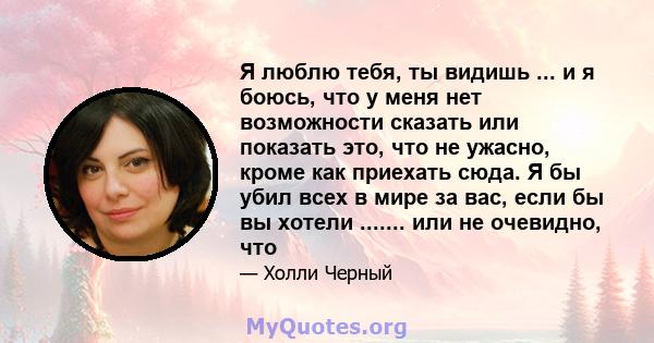 Я люблю тебя, ты видишь ... и я боюсь, что у меня нет возможности сказать или показать это, что не ужасно, кроме как приехать сюда. Я бы убил всех в мире за вас, если бы вы хотели ....... или не очевидно, что