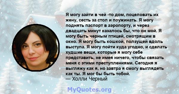 Я могу зайти в чей -то дом, поцеловать их жену, сесть за стол и поужинать. Я могу поднять паспорт в аэропорту, и через двадцать минут казалось бы, что он мой. Я могу быть черным птицей, смотрящим в окно. Я могу быть