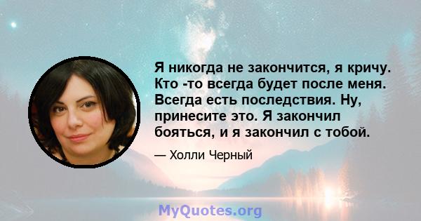 Я никогда не закончится, я кричу. Кто -то всегда будет после меня. Всегда есть последствия. Ну, принесите это. Я закончил бояться, и я закончил с тобой.