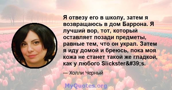 Я отвезу его в школу, затем я возвращаюсь в дом Баррона. Я лучший вор, тот, который оставляет позади предметы, равные тем, что он украл. Затем я иду домой и бреюсь, пока моя кожа не станет такой же гладкой, как у любого 