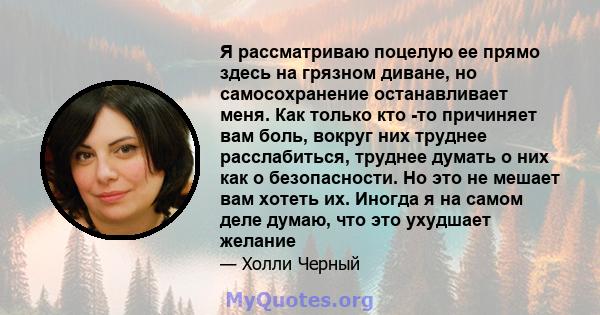 Я рассматриваю поцелую ее прямо здесь на грязном диване, но самосохранение останавливает меня. Как только кто -то причиняет вам боль, вокруг них труднее расслабиться, труднее думать о них как о безопасности. Но это не