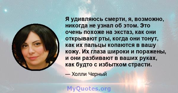 Я удивляюсь смерти, я, возможно, никогда не узнал об этом. Это очень похоже на экстаз, как они открывают рты, когда они тонут, как их пальцы копаются в вашу кожу. Их глаза широки и поражены, и они разбивают в ваших