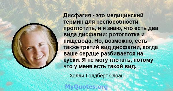 Дисфагия - это медицинский термин для неспособности проглотить, и я знаю, что есть два вида дисфагии: ротоглотка и пищевода. Но, возможно, есть также третий вид дисфагии, когда ваше сердце разбивается на куски. Я не