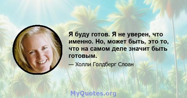 Я буду готов. Я не уверен, что именно. Но, может быть, это то, что на самом деле значит быть готовым.