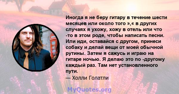 Иногда я не беру гитару в течение шести месяцев или около того »,« в других случаях я ухожу, хожу в отель или что -то в этом роде, чтобы написать песни. Или иди, оставайся с другом, принеси собаку и делай вещи от моей