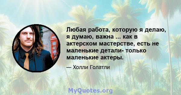 Любая работа, которую я делаю, я думаю, важна ... как в актерском мастерстве, есть не маленькие детали- только маленькие актеры.